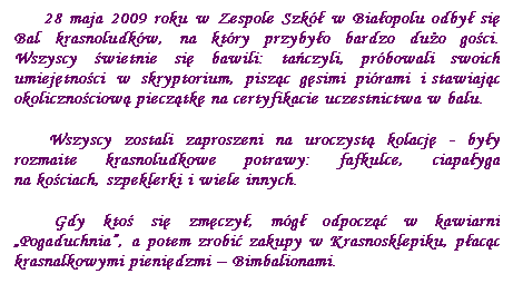 Pole tekstowe:      28 maja 2009 roku w Zespole Szk w Biaopolu odby si Bal krasnoludkw, na ktry przybyo bardzo duo goci. Wszyscy wietnie si bawili: taczyli, prbowali swoich umiejtnoci w skryptorium, piszc gsimi pirami i stawiajc okolicznociow piecztk na certyfikacie uczestnictwa w balu.
     Wszyscy zostali zaproszeni na uroczyst kolacj - byy rozmaite krasnoludkowe potrawy: fafkulce, ciapayga na kociach, szpeklerki i wiele innych.
     Gdy kto si zmczy, mg odpocz w kawiarni „Pogaduchnia”, a potem zrobi zakupy w Krasnosklepiku, pacc krasnalkowymi pienidzmi – Bimbalionami.
 
