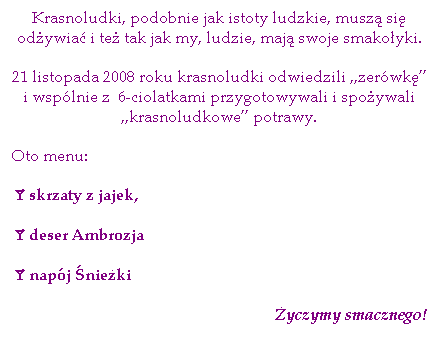 Pole tekstowe: Krasnoludki, podobnie jak istoty ludzkie, musz si odywia i te tak jak my, ludzie, maj swoje smakoyki.
21 listopada 2008 roku krasnoludki odwiedzili „zerwk” i wsplnie z  6-ciolatkami przygotowywali i spoywali „krasnoludkowe” potrawy.
Oto menu:
åskrzaty z jajek,
ådeser Ambrozja
ånapj nieki
yczymy smacznego!
 
